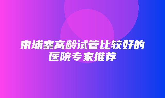 柬埔寨高龄试管比较好的医院专家推荐