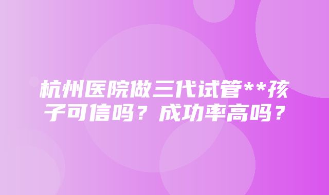 杭州医院做三代试管**孩子可信吗？成功率高吗？