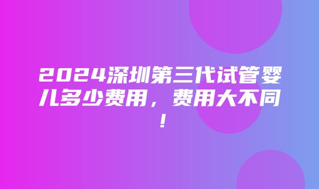 2024深圳第三代试管婴儿多少费用，费用大不同！