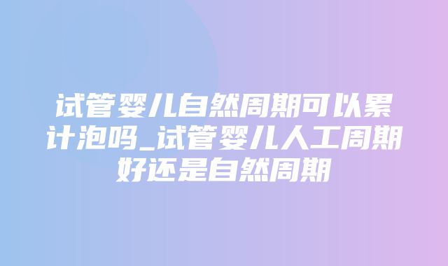 试管婴儿自然周期可以累计泡吗_试管婴儿人工周期好还是自然周期