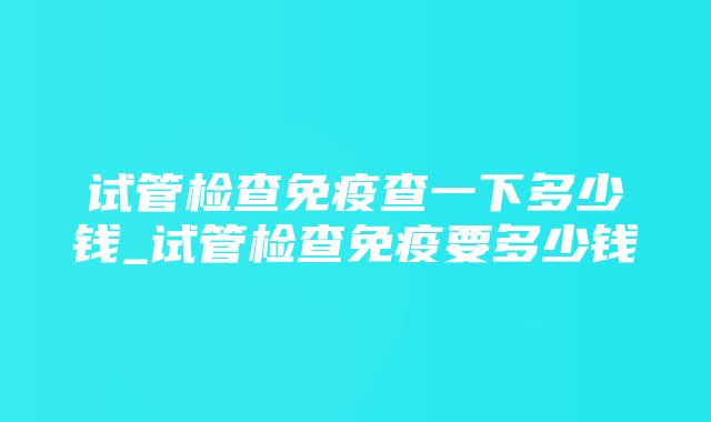 试管检查免疫查一下多少钱_试管检查免疫要多少钱