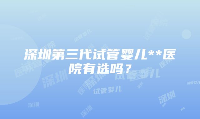 深圳第三代试管婴儿**医院有选吗？