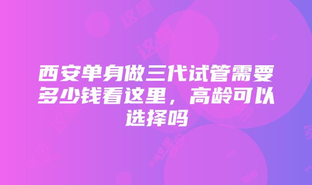 西安单身做三代试管需要多少钱看这里，高龄可以选择吗