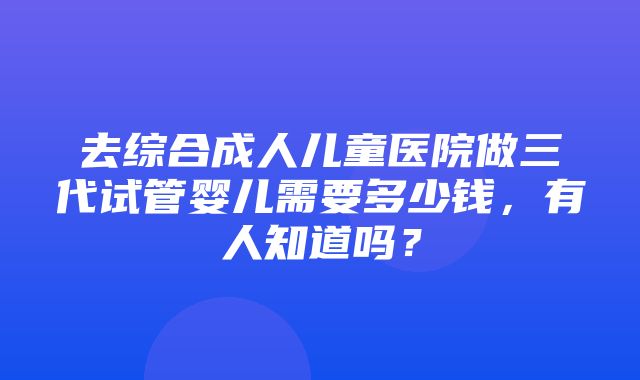 去综合成人儿童医院做三代试管婴儿需要多少钱，有人知道吗？