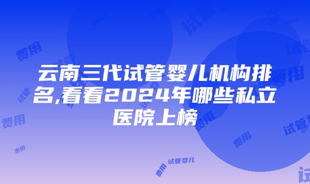 云南三代试管婴儿机构排名,看看2024年哪些私立医院上榜