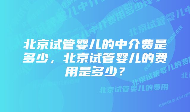 北京试管婴儿的中介费是多少，北京试管婴儿的费用是多少？