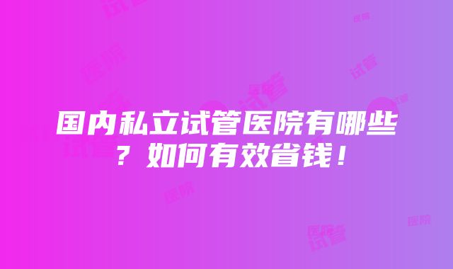 国内私立试管医院有哪些？如何有效省钱！