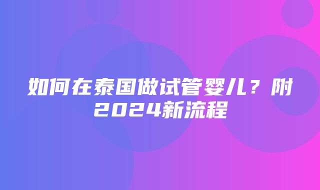 如何在泰国做试管婴儿？附2024新流程