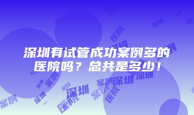 深圳有试管成功案例多的医院吗？总共是多少！