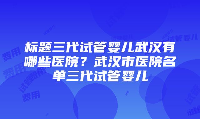 标题三代试管婴儿武汉有哪些医院？武汉市医院名单三代试管婴儿