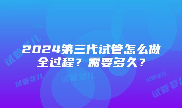 2024第三代试管怎么做全过程？需要多久？