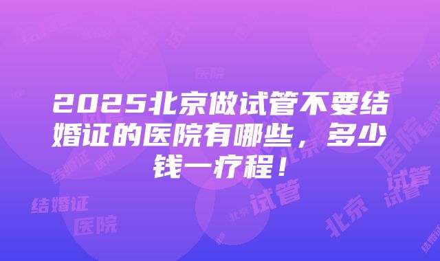 2025北京做试管不要结婚证的医院有哪些，多少钱一疗程！