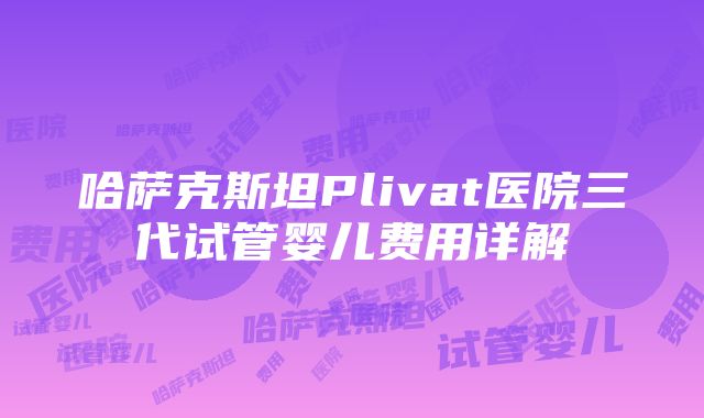 哈萨克斯坦Plivat医院三代试管婴儿费用详解