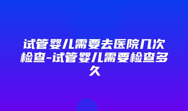 试管婴儿需要去医院几次检查-试管婴儿需要检查多久