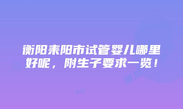 衡阳耒阳市试管婴儿哪里好呢，附生子要求一览！