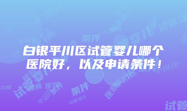 白银平川区试管婴儿哪个医院好，以及申请条件！