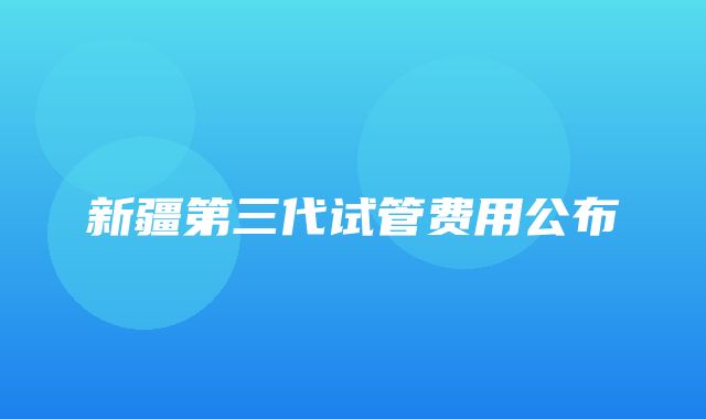 新疆第三代试管费用公布