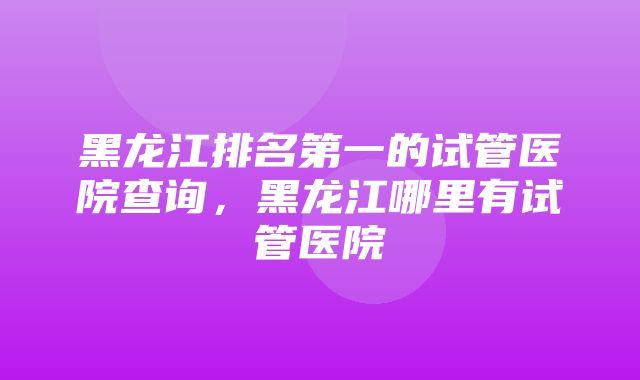 黑龙江排名第一的试管医院查询，黑龙江哪里有试管医院