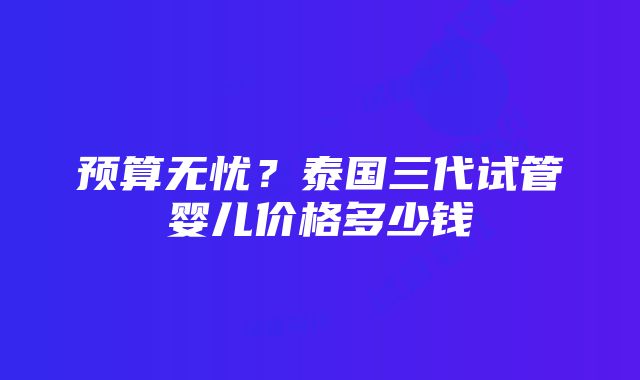 预算无忧？泰国三代试管婴儿价格多少钱