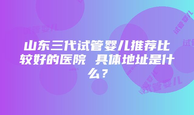 山东三代试管婴儿推荐比较好的医院 具体地址是什么？