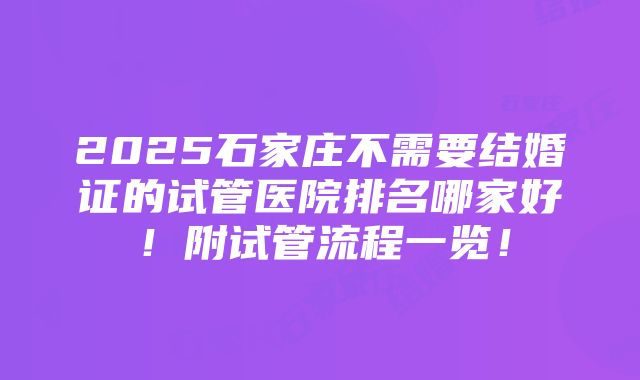 2025石家庄不需要结婚证的试管医院排名哪家好！附试管流程一览！