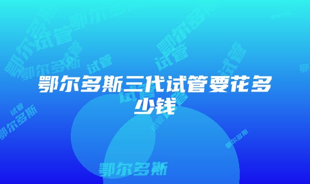 鄂尔多斯三代试管要花多少钱