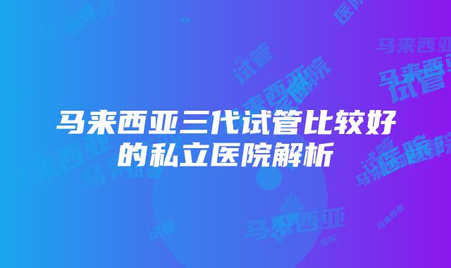 马来西亚三代试管比较好的私立医院解析