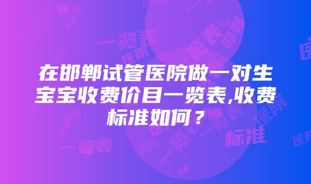 在邯郸试管医院做一对生宝宝收费价目一览表,收费标准如何？