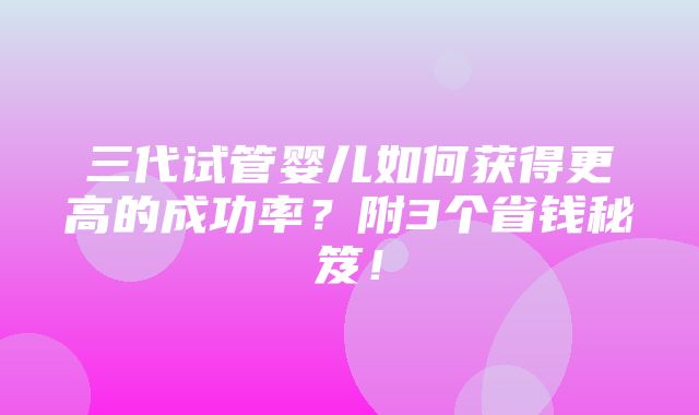 三代试管婴儿如何获得更高的成功率？附3个省钱秘笈！