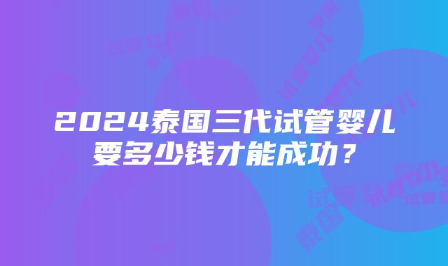 2024泰国三代试管婴儿要多少钱才能成功？