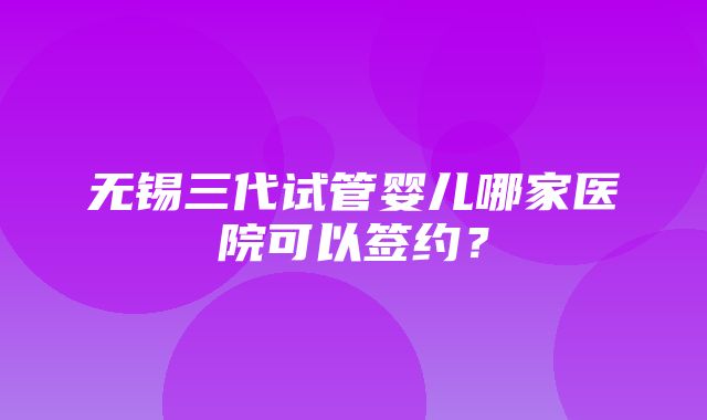 无锡三代试管婴儿哪家医院可以签约？