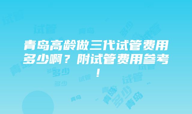 青岛高龄做三代试管费用多少啊？附试管费用参考！