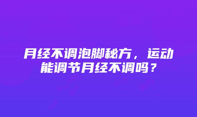 月经不调泡脚秘方，运动能调节月经不调吗？