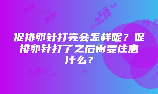 促排卵针打完会怎样呢？促排卵针打了之后需要注意什么？