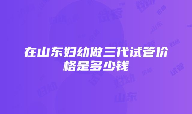 在山东妇幼做三代试管价格是多少钱