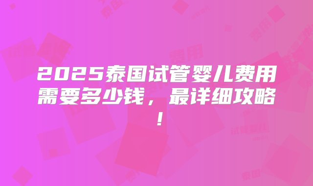 2025泰国试管婴儿费用需要多少钱，最详细攻略！