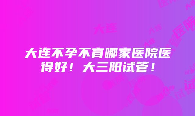 大连不孕不育哪家医院医得好！大三阳试管！