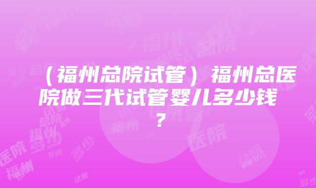 （福州总院试管）福州总医院做三代试管婴儿多少钱？