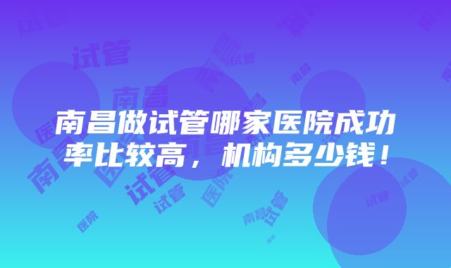 南昌做试管哪家医院成功率比较高，机构多少钱！