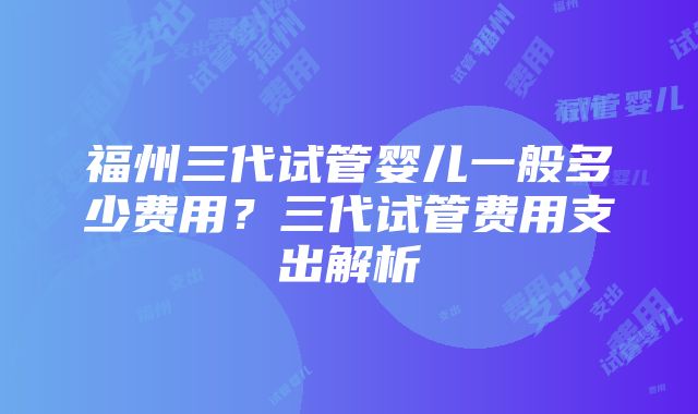 福州三代试管婴儿一般多少费用？三代试管费用支出解析