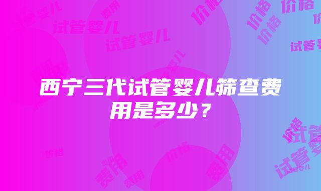 西宁三代试管婴儿筛查费用是多少？