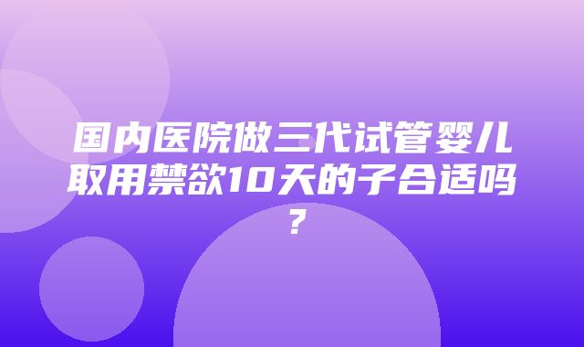 国内医院做三代试管婴儿取用禁欲10天的子合适吗？