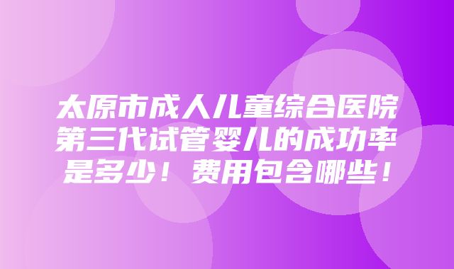 太原市成人儿童综合医院第三代试管婴儿的成功率是多少！费用包含哪些！