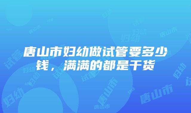 唐山市妇幼做试管要多少钱，满满的都是干货