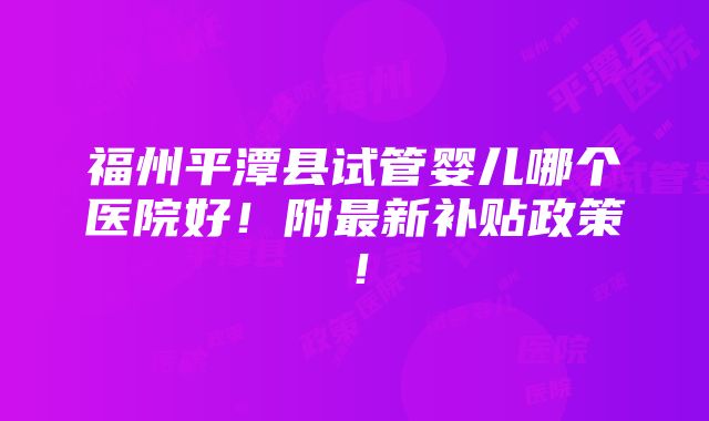 福州平潭县试管婴儿哪个医院好！附最新补贴政策！