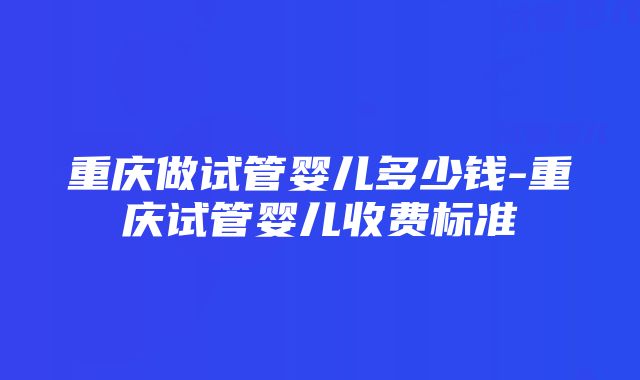 重庆做试管婴儿多少钱-重庆试管婴儿收费标准