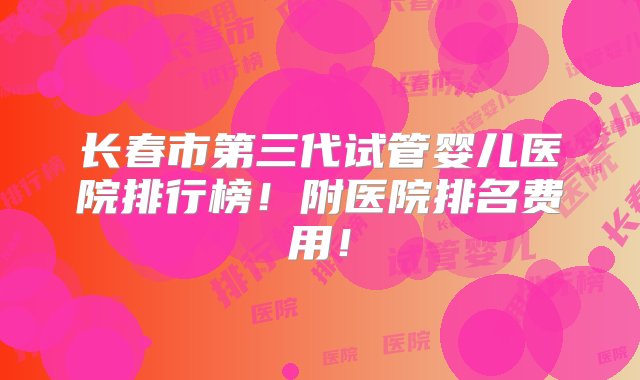 长春市第三代试管婴儿医院排行榜！附医院排名费用！