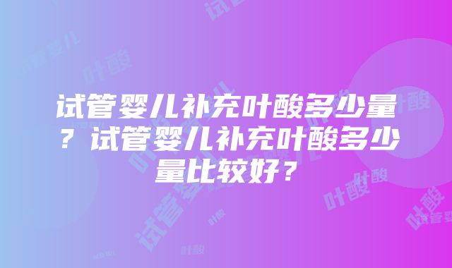 试管婴儿补充叶酸多少量？试管婴儿补充叶酸多少量比较好？