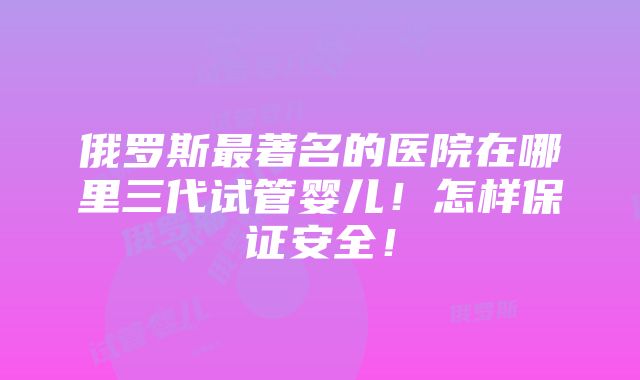 俄罗斯最著名的医院在哪里三代试管婴儿！怎样保证安全！