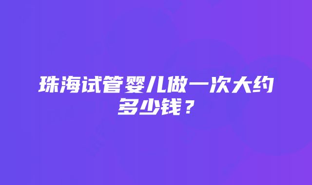 珠海试管婴儿做一次大约多少钱？